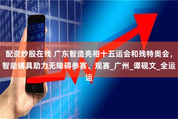 配资炒股在线 广东智造亮相十五运会和残特奥会，智能辅具助力无障碍参赛、观赛_广州_谭砚文_全运