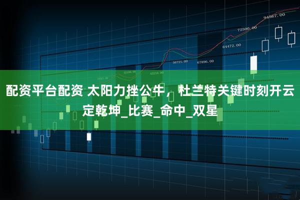 配资平台配资 太阳力挫公牛，杜兰特关键时刻开云定乾坤_比赛_命中_双星