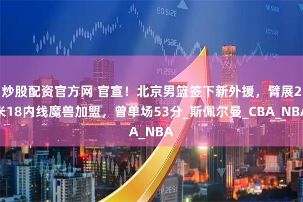 炒股配资官方网 官宣！北京男篮签下新外援，臂展2米18内线魔兽加盟，曾单场53分_斯佩尔曼_CBA_NBA