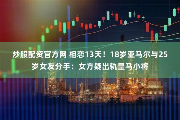 炒股配资官方网 相恋13天!18岁亚马尔与25岁女友分手:女方疑出轨皇马小将