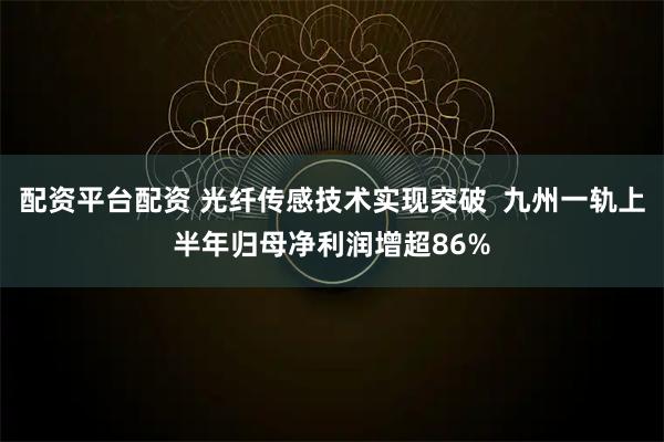 配资平台配资 光纤传感技术实现突破  九州一轨上半年归母净利润增超86%