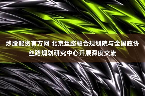 炒股配资官方网 北京丝路融合规划院与全国政协丝路规划研究中心开展深度交流