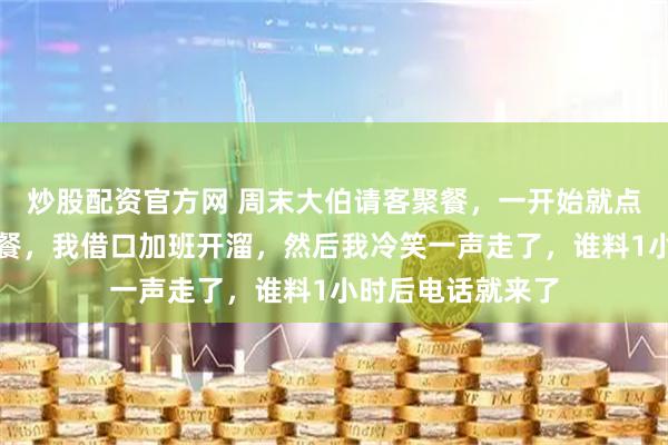 炒股配资官方网 周末大伯请客聚餐,一开始就点了茅台和海鲜大餐,我借口加班开溜,然后我冷笑一声走了,谁料1小时后电话就来了