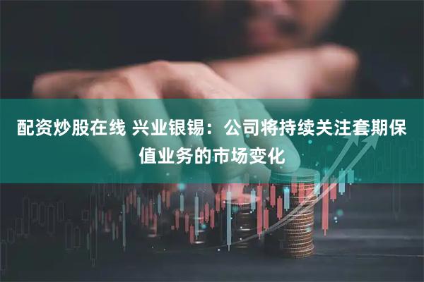 配资炒股在线 兴业银锡：公司将持续关注套期保值业务的市场变化