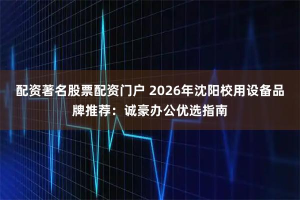 配资著名股票配资门户 2026年沈阳校用设备品牌推荐：诚豪办公优选指南