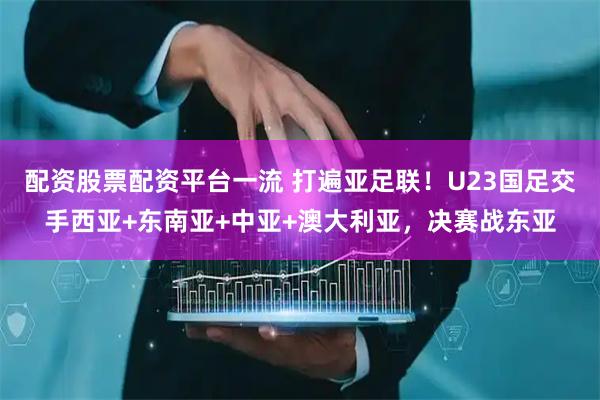 配资股票配资平台一流 打遍亚足联！U23国足交手西亚+东南亚+中亚+澳大利亚，决赛战东亚