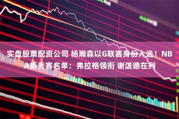 实盘股票配资公司 杨瀚森以G联赛身份入选！NBA新秀赛名单：弗拉格领衔 谢泼德在列
