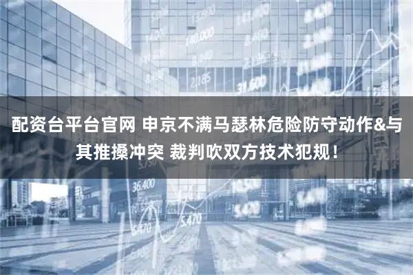 配资台平台官网 申京不满马瑟林危险防守动作&与其推搡冲突 裁判吹双方技术犯规！