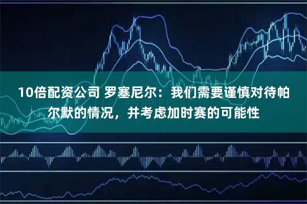 10倍配资公司 罗塞尼尔:我们需要谨慎对待帕尔默的情况,并考虑加时赛的可能性