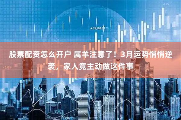股票配资怎么开户 属羊注意了！3月运势悄悄逆袭，家人竟主动做这件事