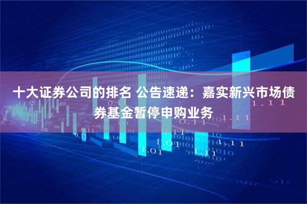 十大证券公司的排名 公告速递：嘉实新兴市场债券基金暂停申购业务