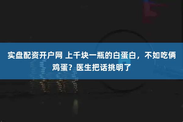 实盘配资开户网 上千块一瓶的白蛋白，不如吃俩鸡蛋？医生把话挑明了