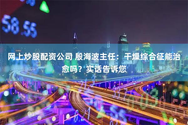 网上炒股配资公司 殷海波主任：干燥综合征能治愈吗？实话告诉您