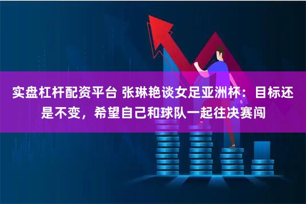 实盘杠杆配资平台 张琳艳谈女足亚洲杯：目标还是不变，希望自己和球队一起往决赛闯