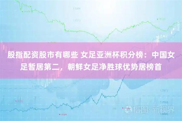 股指配资股市有哪些 女足亚洲杯积分榜：中国女足暂居第二，朝鲜女足净胜球优势居榜首