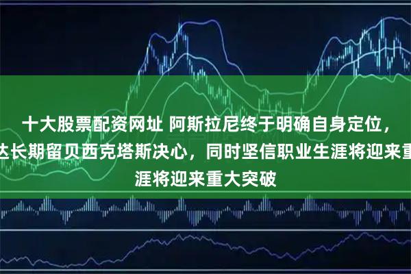 十大股票配资网址 阿斯拉尼终于明确自身定位，公开表达长期留贝西克塔斯决心，同时坚信职业生涯将迎来重大突破