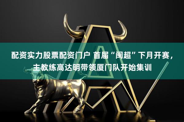 配资实力股票配资门户 首届“闽超”下月开赛,主教练高达明带领厦门队开始集训