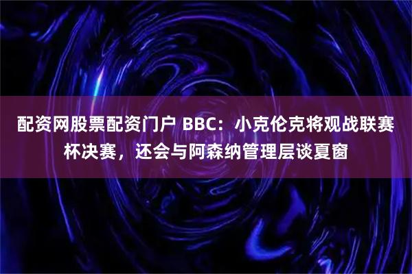 配资网股票配资门户 BBC:小克伦克将观战联赛杯决赛,还会与阿森纳管理层谈夏窗