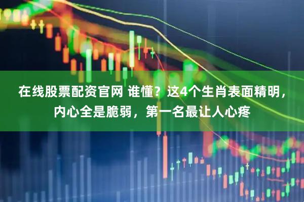 在线股票配资官网 谁懂？这4个生肖表面精明，内心全是脆弱，第一名最让人心疼