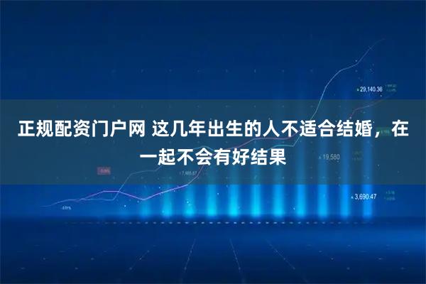 正规配资门户网 这几年出生的人不适合结婚，在一起不会有好结果