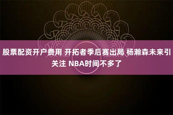 股票配资开户费用 开拓者季后赛出局 杨瀚森未来引关注 NBA时间不多了