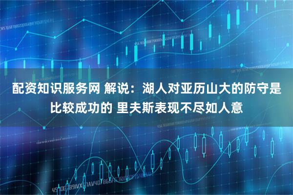 配资知识服务网 解说：湖人对亚历山大的防守是比较成功的 里夫斯表现不尽如人意