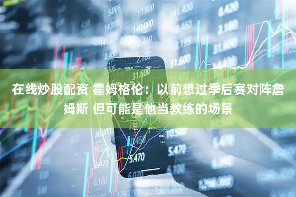 在线炒股配资 霍姆格伦：以前想过季后赛对阵詹姆斯 但可能是他当教练的场景