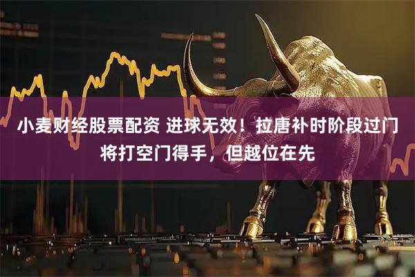 小麦财经股票配资 进球无效！拉唐补时阶段过门将打空门得手，但越位在先