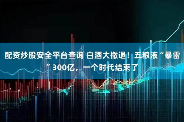 配资炒股安全平台查询 白酒大撤退！五粮液“暴雷”300亿，一个时代结束了