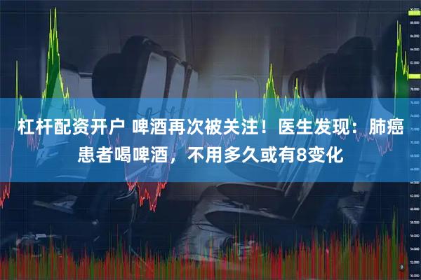 杠杆配资开户 啤酒再次被关注！医生发现：肺癌患者喝啤酒，不用多久或有8变化