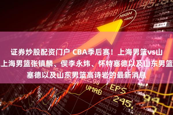 证券炒股配资门户 CBA季后赛！上海男篮vs山东男篮，赛前带来上海男篮张镇麟、偰李永炜、怀特塞德以及山东男篮高诗岩的最新消息