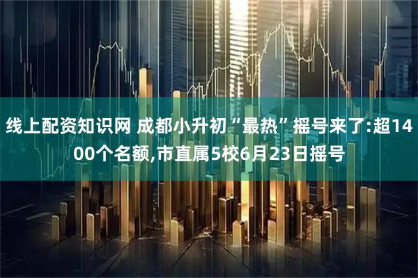 线上配资知识网 成都小升初“最热”摇号来了:超1400个名额,市直属5校6月23日摇号
