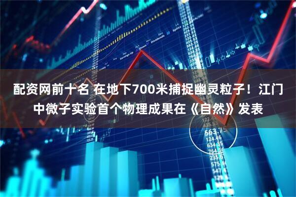 配资网前十名 在地下700米捕捉幽灵粒子!江门中微子实验首个物理成果在《自然》发表