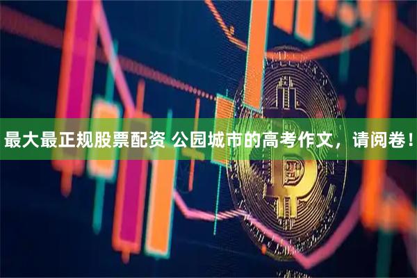 最大最正规股票配资 公园城市的高考作文，请阅卷！