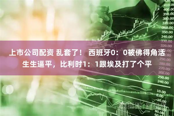 上市公司配资 乱套了！ 西班牙0：0被佛得角活生生逼平，比利时1：1跟埃及打了个平