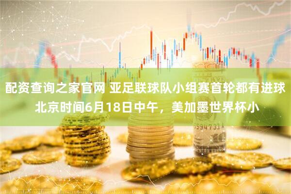 配资查询之家官网 亚足联球队小组赛首轮都有进球 北京时间6月18日中午，美加墨世界杯小