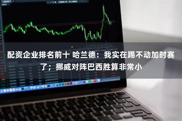 配资企业排名前十 哈兰德：我实在踢不动加时赛了；挪威对阵巴西胜算非常小