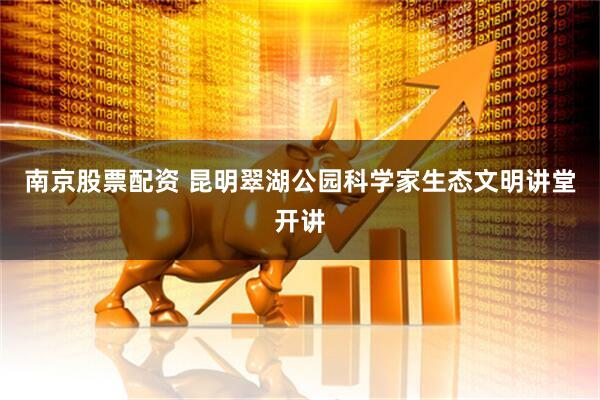 南京股票配资 昆明翠湖公园科学家生态文明讲堂开讲