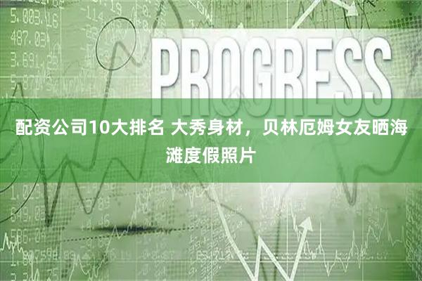 配资公司10大排名 大秀身材，贝林厄姆女友晒海滩度假照片