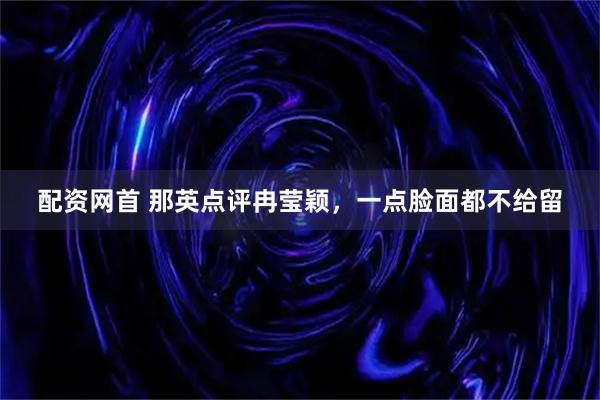 配资网首 那英点评冉莹颖，一点脸面都不给留