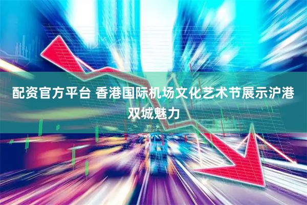 配资官方平台 香港国际机场文化艺术节展示沪港双城魅力