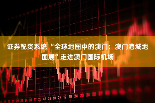 证券配资系统 “全球地图中的澳门：澳门港城地图展”走进澳门国际机场