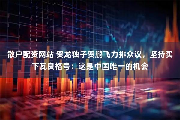 散户配资网站 贺龙独子贺鹏飞力排众议，坚持买下瓦良格号：这是中国唯一的机会