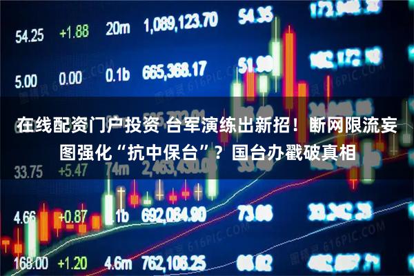 在线配资门户投资 台军演练出新招！断网限流妄图强化“抗中保台”？国台办戳破真相