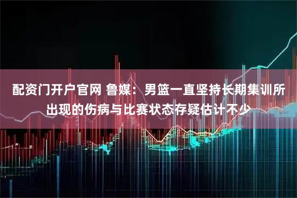 配资门开户官网 鲁媒：男篮一直坚持长期集训所出现的伤病与比赛状态存疑估计不少