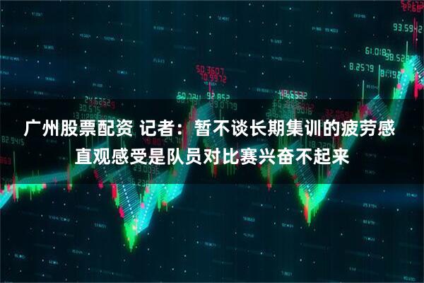广州股票配资 记者：暂不谈长期集训的疲劳感 直观感受是队员对比赛兴奋不起来