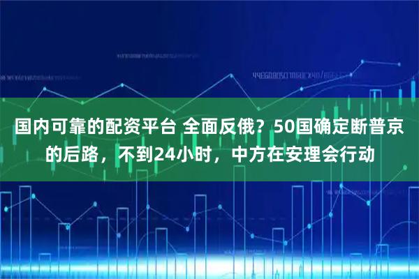 国内可靠的配资平台 全面反俄？50国确定断普京的后路，不到24小时，中方在安理会行动