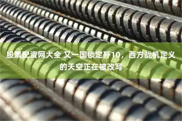 股票配资网大全 又一国锁定歼10，西方战机定义的天空正在被改写