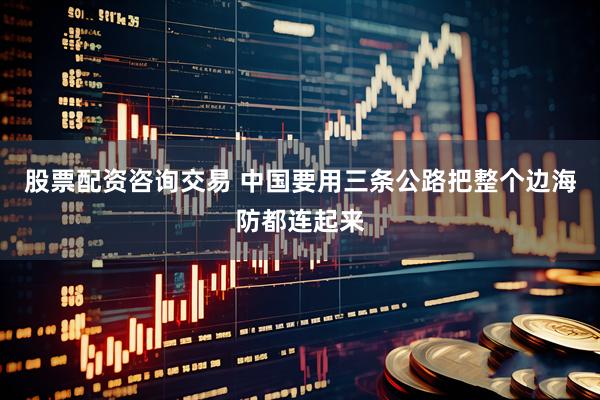 股票配资咨询交易 中国要用三条公路把整个边海防都连起来