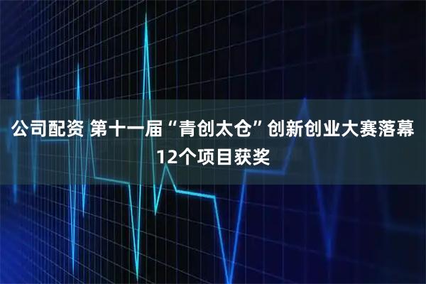 公司配资 第十一届“青创太仓”创新创业大赛落幕12个项目获奖